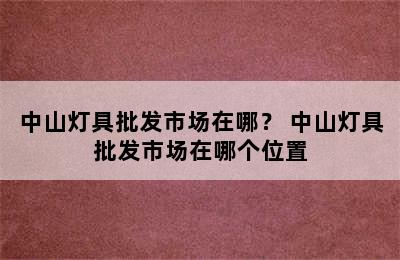 中山灯具批发市场在哪？ 中山灯具批发市场在哪个位置